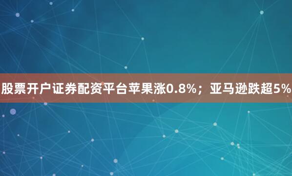 股票开户证券配资平台苹果涨0.8%；亚马逊跌超5%