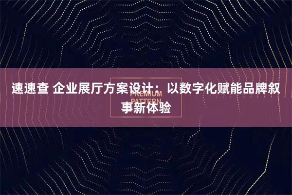 速速查 企业展厅方案设计：以数字化赋能品牌叙事新体验