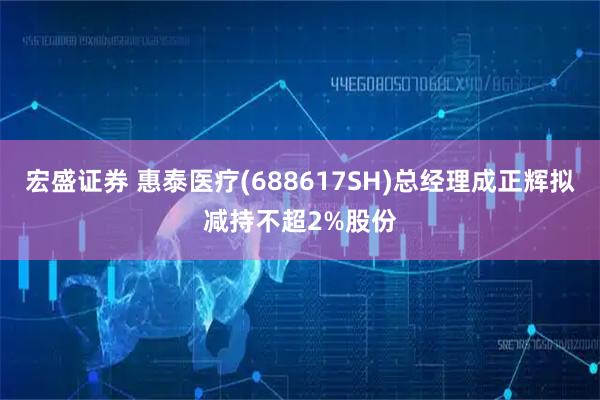 宏盛证券 惠泰医疗(688617SH)总经理成正辉拟减持不超2%股份