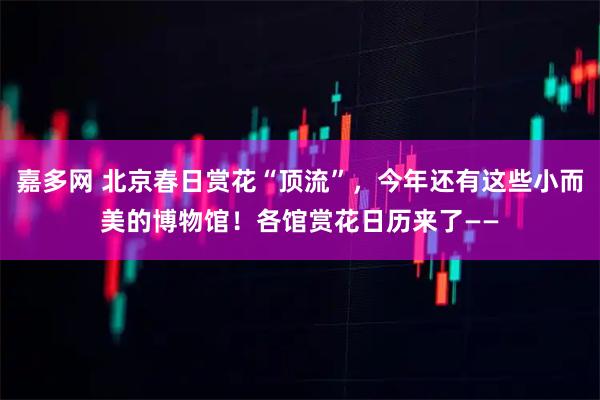 嘉多网 北京春日赏花“顶流”,今年还有这些小而美的博物馆!各馆赏花日历来了——