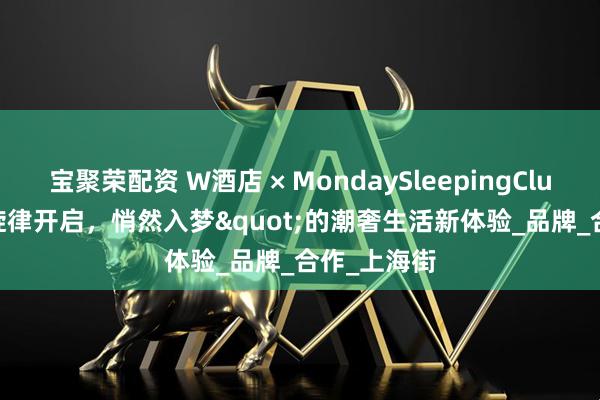 宝聚荣配资 W酒店 × MondaySleepingClub "旋律开启,悄然入梦"的潮奢生活新体验_品牌_合作_上海街
