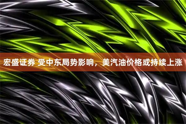 宏盛证券 受中东局势影响，美汽油价格或持续上涨