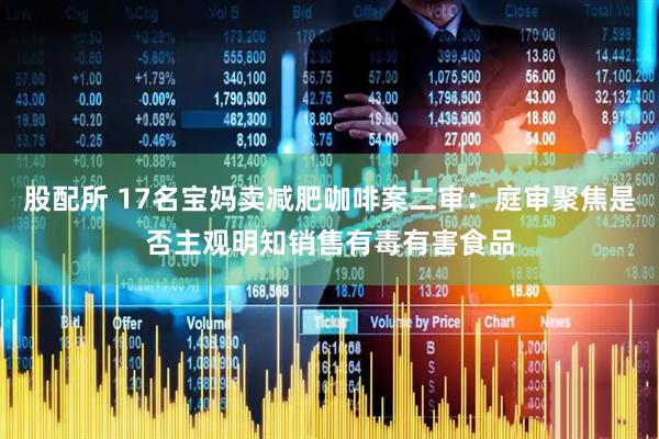股配所 17名宝妈卖减肥咖啡案二审：庭审聚焦是否主观明知销售有毒有害食品