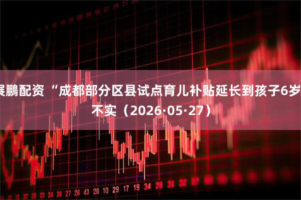 展鵬配资 “成都部分区县试点育儿补贴延长到孩子6岁”不实（2026·05·27）