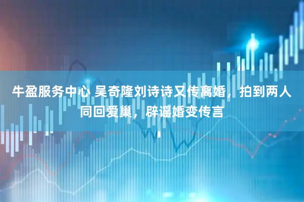 牛盈服务中心 吴奇隆刘诗诗又传离婚，拍到两人同回爱巢，辟谣婚变传言