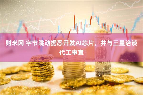 财米网 字节跳动据悉开发AI芯片，并与三星洽谈代工事宜