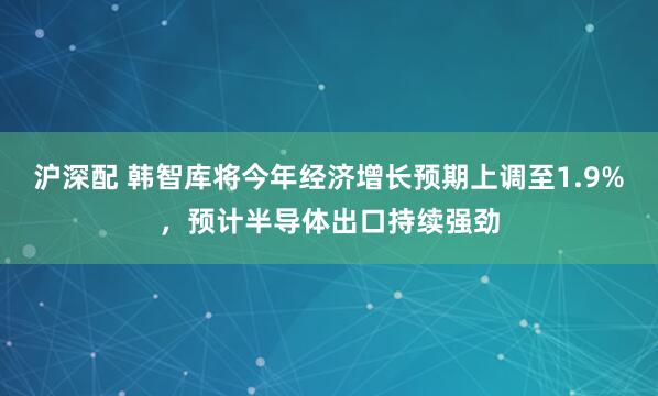 沪深配 韩智库将今年经济增长预期上调至1.9%，预计半导体出口持续强劲