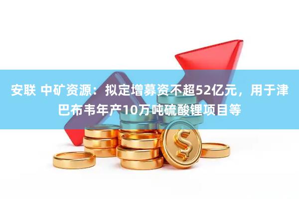 安联 中矿资源：拟定增募资不超52亿元，用于津巴布韦年产10万吨硫酸锂项目等