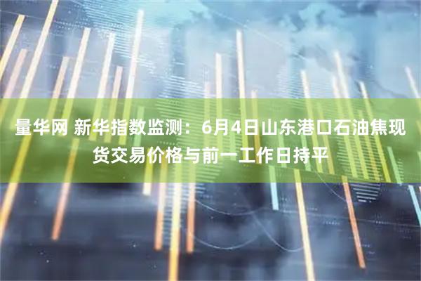 量华网 新华指数监测：6月4日山东港口石油焦现货交易价格与前一工作日持平