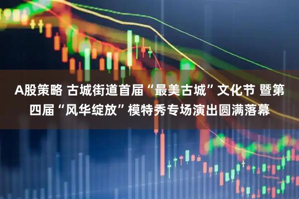 A股策略 古城街道首届“最美古城”文化节 暨第四届“风华绽放”模特秀专场演出圆满落幕