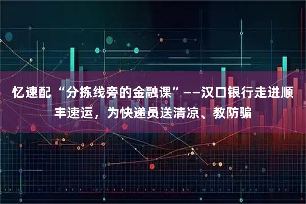 忆速配 “分拣线旁的金融课”——汉口银行走进顺丰速运，为快递员送清凉、教防骗