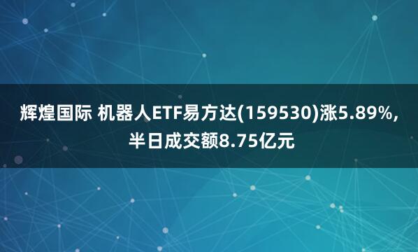 辉煌国际 机器人ETF易方达(159530)涨5.89%, 半日成交额8.75亿元