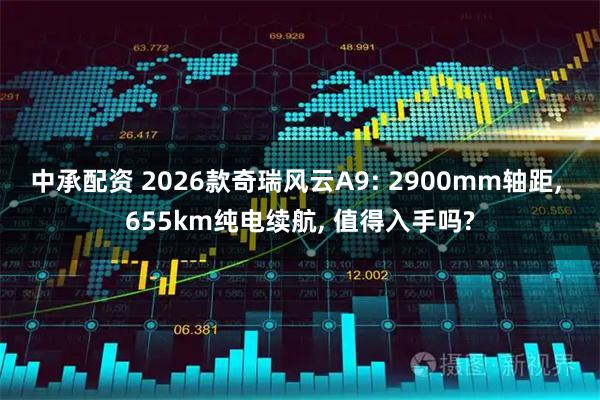中承配资 2026款奇瑞风云A9: 2900mm轴距, 655km纯电续航, 值得入手吗?