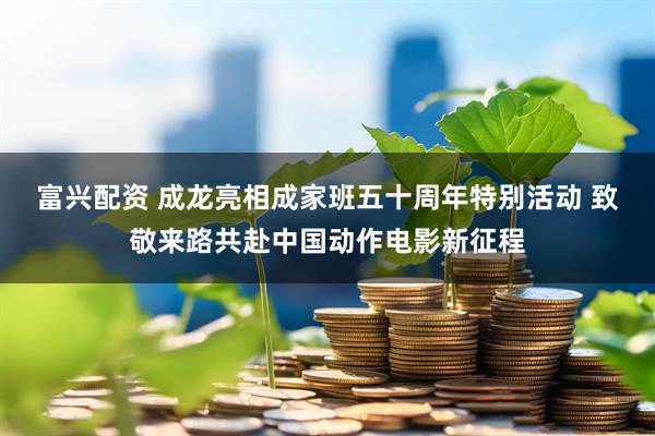 富兴配资 成龙亮相成家班五十周年特别活动 致敬来路共赴中国动作电影新征程