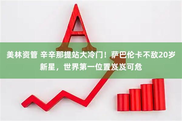 美林资管 辛辛那提站大冷门！萨巴伦卡不敌20岁新星，世界第一位置岌岌可危