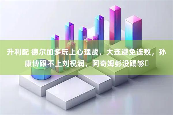 升利配 德尔加多玩上心理战，大连避免连败，孙康博跟不上刘祝润，阿奇姆彭没踢够‍