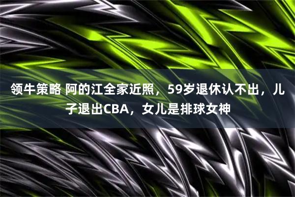 领牛策略 阿的江全家近照，59岁退休认不出，儿子退出CBA，女儿是排球女神