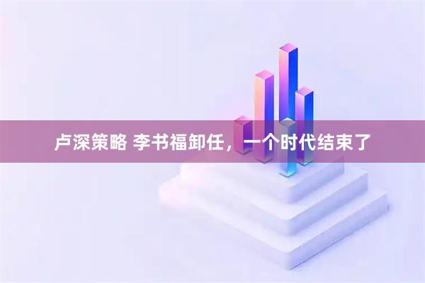 卢深策略 李书福卸任，一个时代结束了