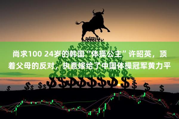尚求100 24岁的韩国“体操公主”许昭英，顶着父母的反对，执意嫁给了中国体操冠军黄力平