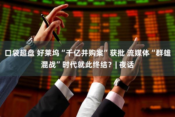 口袋超盘 好莱坞“千亿并购案”获批 流媒体“群雄混战”时代就此终结？| 夜话