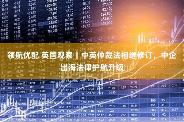 领航优配 英国观察丨中英仲裁法相继修订，中企出海法律护航升级
